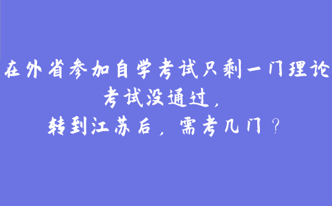 在外省参加自学考试只剩一门理论考试没通过，转到江苏后，需考几门？