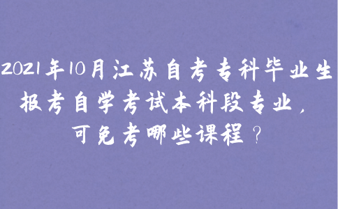 2021年10月江苏自考专科毕业生报考自学考试本科段专业，可免考哪些课程？