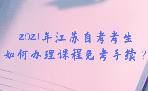 2021年江苏自考考生如何办理课程免考手续？