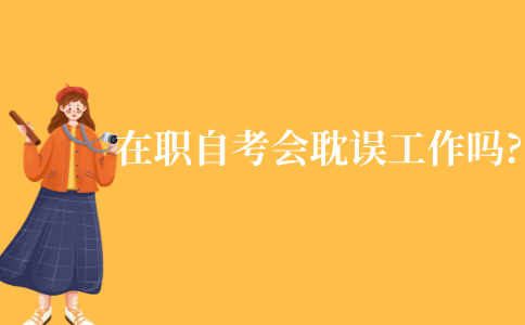 在职自考会耽误工作吗?