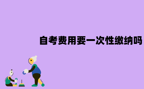 江苏自考本科费用需要一次性缴纳吗？怎么缴纳？