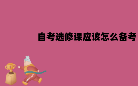 江苏自考选修课应该怎么备考？要注意什么问题？