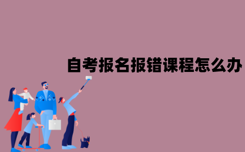 江苏自考报名报错课程怎么办？应该怎么修改？