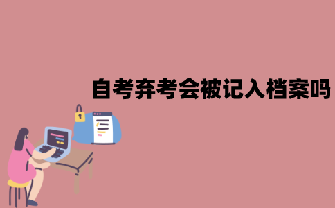 江苏自考考试弃考会被记入档案吗？有什么影响？