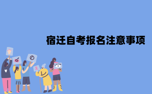 宿迁自考报名有哪些注意事项？