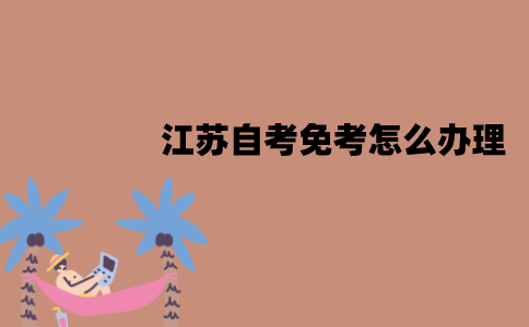 江苏自考免考怎么办理？具体流程是怎样的？