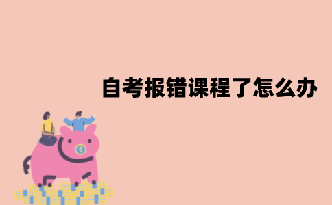 江苏自考报错课程了怎么办？可以修改吗？