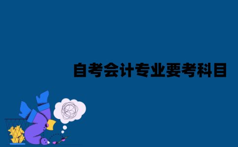 江苏自考会计专业要考科目？这些科目难度怎么样？