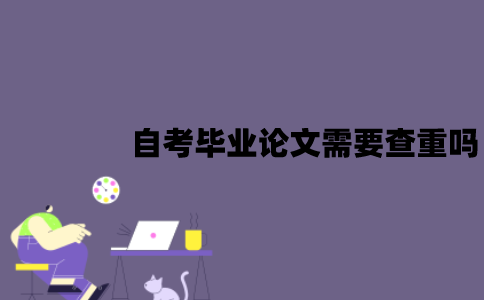 江苏自考毕业论文需要查重吗？应该怎么进行查重？