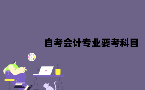 江苏自考会计专业要考哪些科目？难度怎么样？