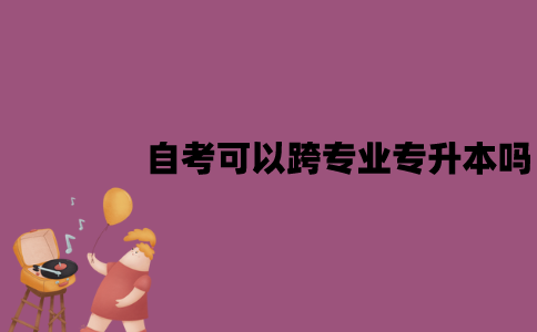 江苏自考可以跨专业专升本吗？要注意什么？