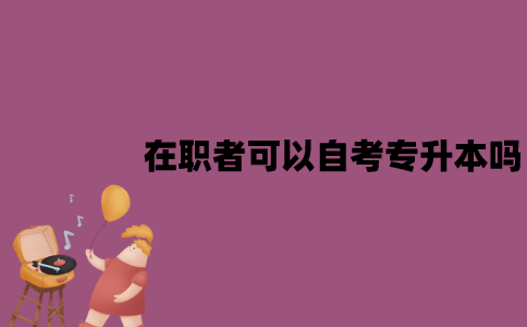 江苏在职者可以自考专升本吗？有哪些作用？