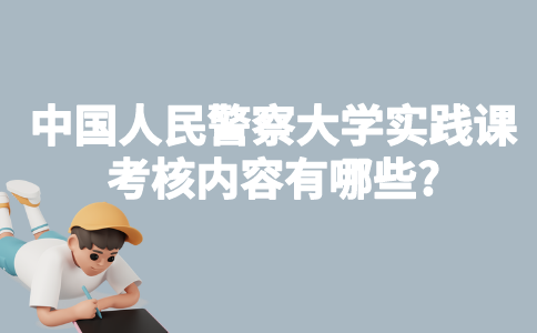中国人民警察大学自考实践课考核内容有哪些?