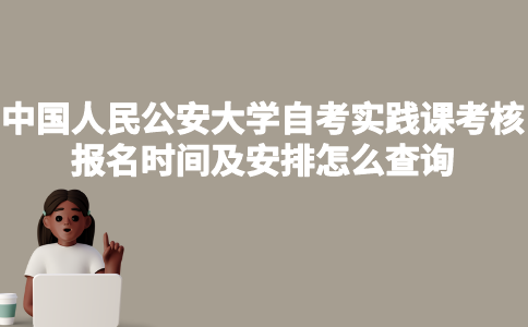 中国人民公安大学自考实践课考核报名时间及安排怎么查询？