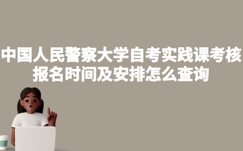 中国人民警察大学自考实践课考核报名时间及安排怎么查询？