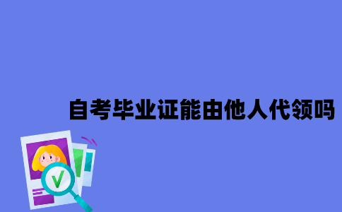 江苏自考毕业证能由他人代领吗2023年？