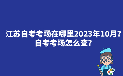 江苏自考考场在哪里2023年10月？自考考场怎么查？