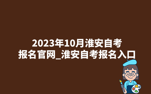 2023年10月淮安自考报名官网_淮安自考报名入口