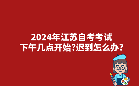 2024年江苏自考考试时间下午几点开始?迟到怎么办?