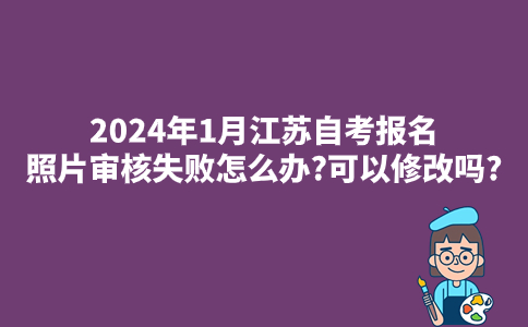 2024年1月江苏自考报名照片审核失败怎么办?可以修改吗?