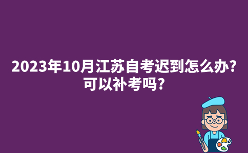 2023年10月江苏自考迟到怎么办?可以补考吗?