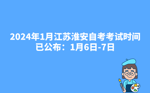 2024年1月江苏淮安自考考试时间已公布：1月6日-7日