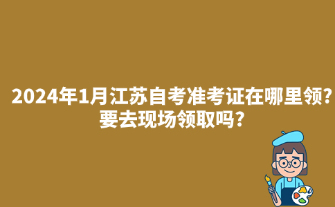 2024年1月江苏自考准考证在哪里领?要去现场领取吗?