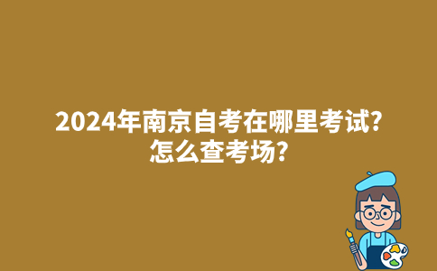 2024年南京自考在哪里考试?怎么查考场?