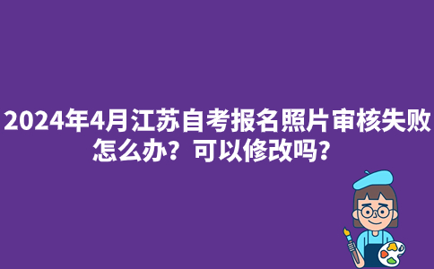 2024年4月江苏自考报名照片审核失败怎么办？可以修改吗？